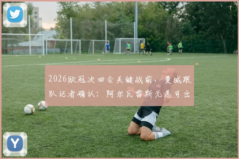 2026欧冠次回合关键战前，曼城跟队记者确认：阿尔瓦雷斯无恙可出战，详细伤情与阵容分析