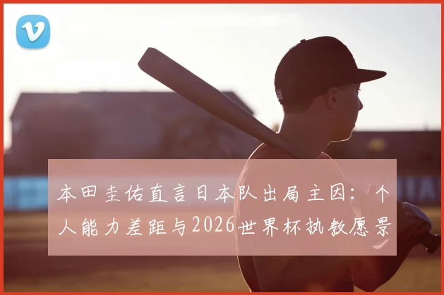 本田圭佑直言日本队出局主因：个人能力差距与2026世界杯执教愿景深度解读