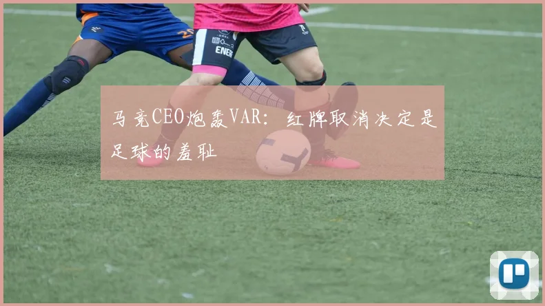 马竞CEO炮轰VAR：红牌取消决定是足球的羞耻