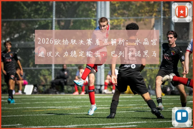 2026欧协联决赛看点解析：水晶宫进攻火力稳定输出，巴列卡诺黑马姿态能否一黑到底？
