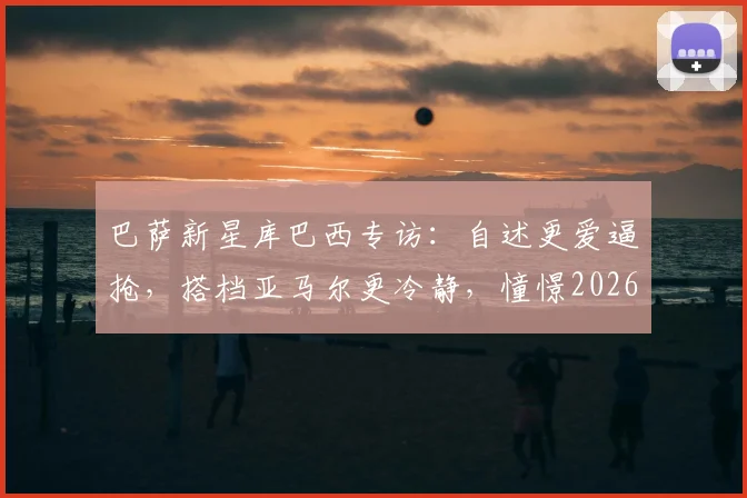 巴萨新星库巴西专访：自述更爱逼抢，搭档亚马尔更冷静，憧憬2026手捧大力神杯