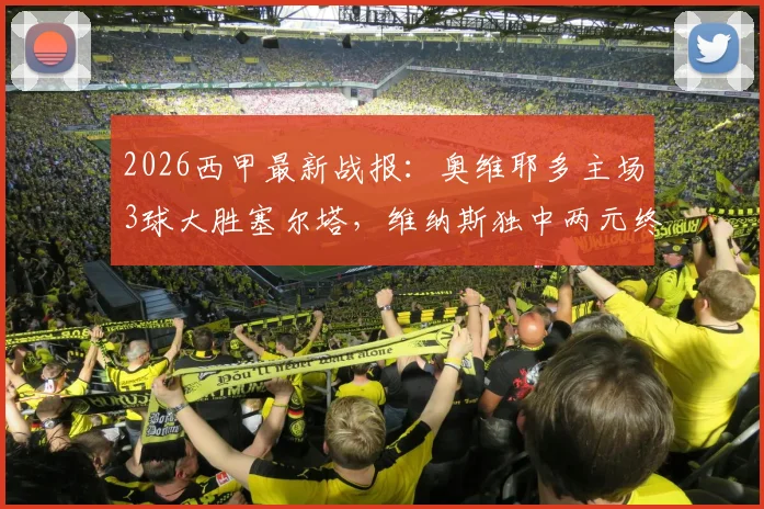 2026西甲最新战报:奥维耶多主场3球大胜塞尔塔,维纳斯独中两元终结连败
