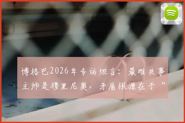 博格巴2026年专访坦言:最难共事主帅是穆里尼奥,矛盾根源在于“不能比他出风头”?深度剖析两人恩怨始末