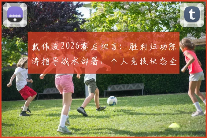 戴伟浚2026赛后坦言：胜利归功陈涛指导战术部署，个人竞技状态全面复苏