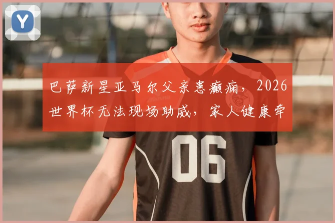 巴萨新星亚马尔父亲患癫痫，2026世界杯无法现场助威，家人健康牵动球迷心
