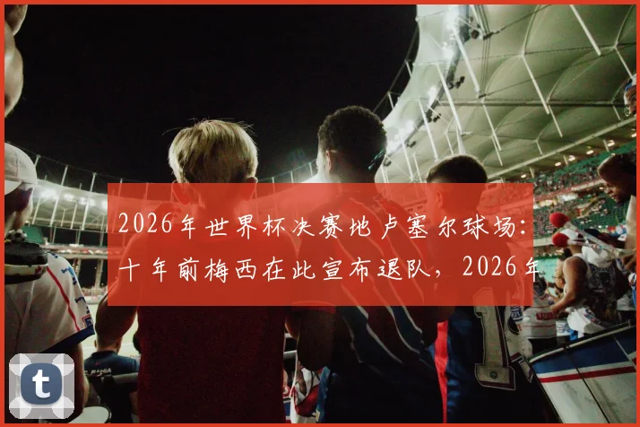 2026年世界杯决赛地卢塞尔球场：十年前梅西在此宣布退队，2026年能否在此一雪前耻赢得终极荣耀？