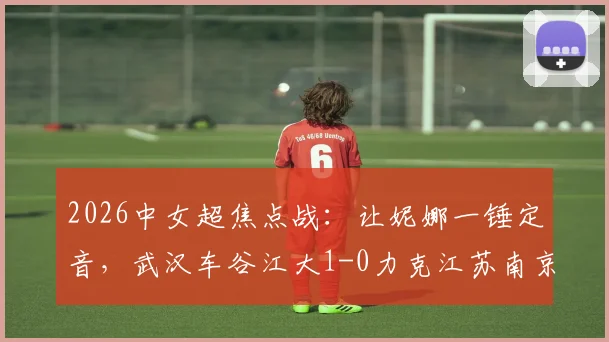 2026中女超焦点战：让妮娜一锤定音，武汉车谷江大1-0力克江苏南京，联赛格局再起波澜