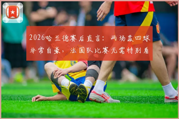 2026哈兰德赛后直言：两场轰四球非常自豪，法国队比赛无需特别看待，真实心态全解析
