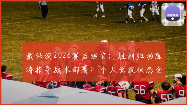 戴伟浚2026赛后坦言：胜利归功陈涛指导战术部署，个人竞技状态全面复苏