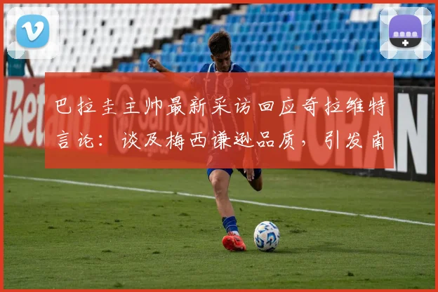 巴拉圭主帅最新采访回应奇拉维特言论：谈及梅西谦逊品质，引发南美足坛对球员风度的讨论