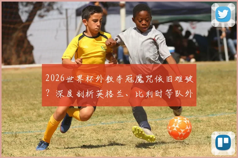 2026世界杯外教夺冠魔咒依旧难破？深度剖析英格兰、比利时等队外籍主帅处境与历史战绩