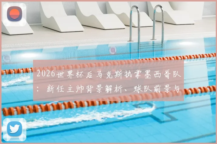 2026世界杯后马克斯执掌墨西哥队：新任主帅背景解析、球队前景与阵容变革展望