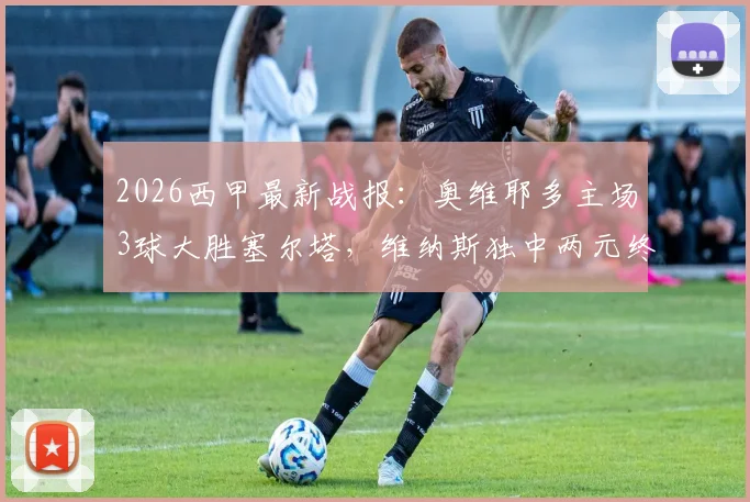 2026西甲最新战报：奥维耶多主场3球大胜塞尔塔，维纳斯独中两元终结连败