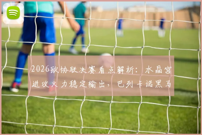 2026欧协联决赛看点解析：水晶宫进攻火力稳定输出，巴列卡诺黑马姿态能否一黑到底？
