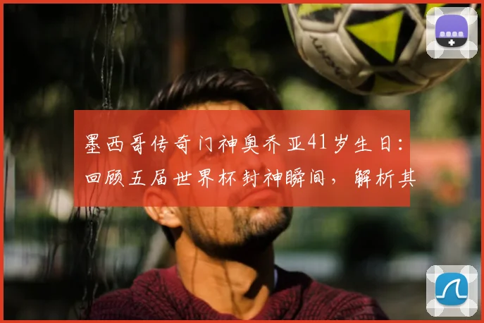 墨西哥传奇门神奥乔亚41岁生日:回顾五届世界杯封神瞬间,解析其独特门线技术与队长精神