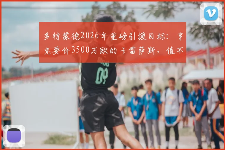 多特蒙德2026年重磅引援目标：亨克要价3500万欧的卡雷萨斯，值不值这个价？技术特点与转会前景深度分析