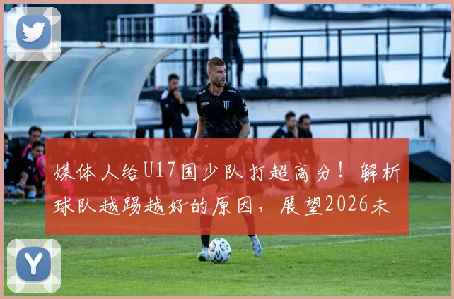 媒体人给U17国少队打超高分!解析球队越踢越好的原因,展望2026未来前景