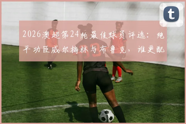 2026澳超第24轮最佳球员评选：绝平功臣威尔梅林与布鲁克，谁更配得上雷速MVP？附本轮关键数据解析