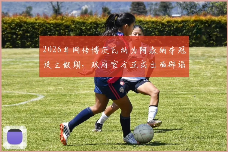 2026年网传博茨瓦纳为阿森纳夺冠设立假期,政府官方正式出面辟谣,详解事件来龙去脉