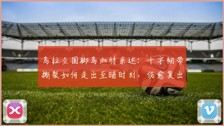 乌拉圭国脚乌加特亲述：十字韧带撕裂如何走出至暗时刻，伤愈复出后如何更强大