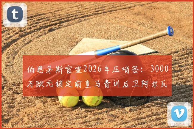 伯恩茅斯官宣2026年压哨签：3000万欧元锁定前皇马青训后卫阿尔瓦罗，这笔转会费究竟值不值？