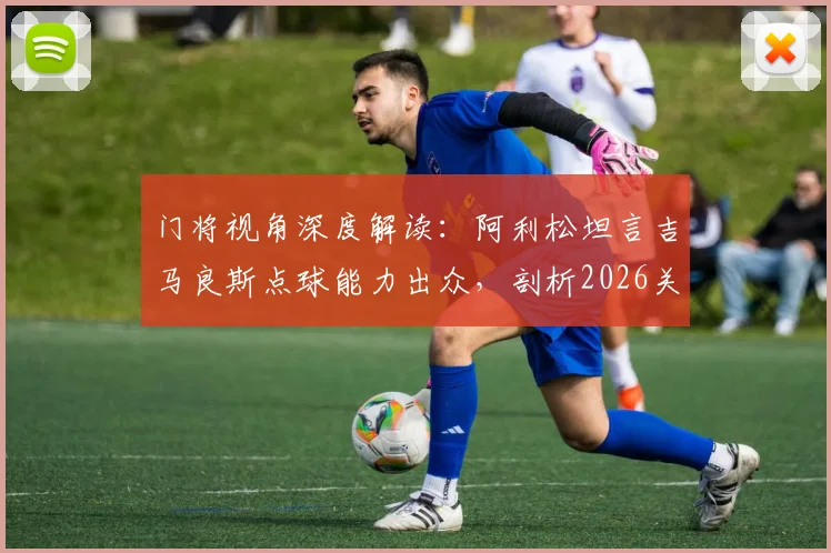 门将视角深度解读：阿利松坦言吉马良斯点球能力出众，剖析2026关键点球罚失原因与技术细节