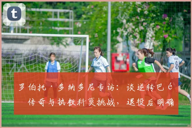 罗伯托·多纳多尼专访：谈逆转巴黎传奇与执教科莫挑战，退役后明确转型教练路线