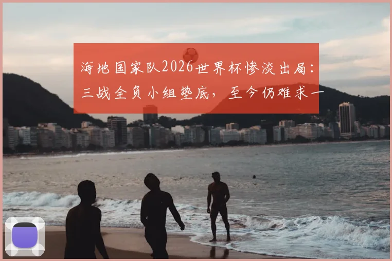 海地国家队2026世界杯惨淡出局：三战全负小组垫底，至今仍难求一胜和积分