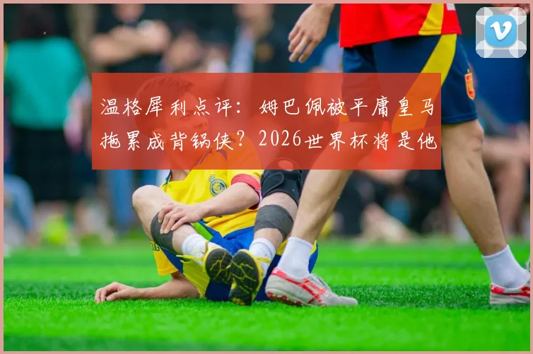 温格犀利点评:姆巴佩被平庸皇马拖累成背锅侠?2026世界杯将是他的封神舞台