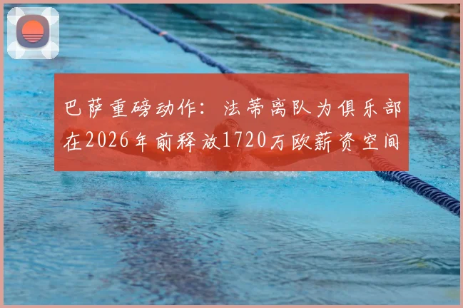 巴萨重磅动作:法蒂离队为俱乐部在2026年前释放1720万欧薪资空间,详解其背后影响与球队未来规划