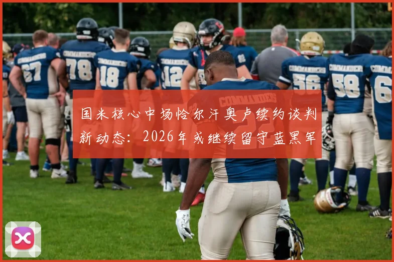 国米核心中场恰尔汗奥卢续约谈判新动态：2026年或继续留守蓝黑军团