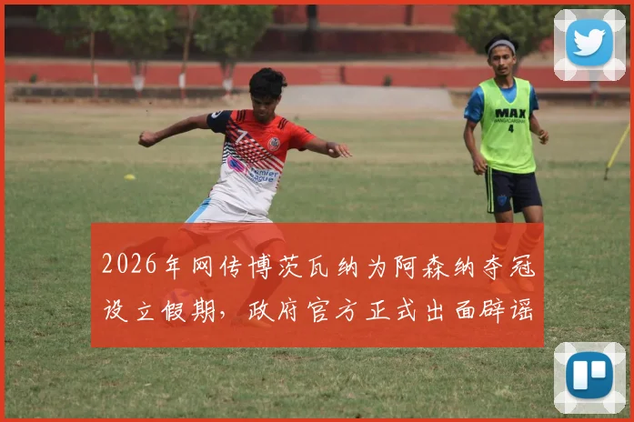 2026年网传博茨瓦纳为阿森纳夺冠设立假期，政府官方正式出面辟谣，详解事件来龙去脉