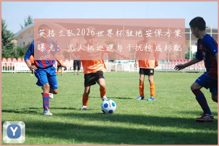 英格兰队2026世界杯驻地安保方案曝光:无人机巡逻与干扰枪成标配,全方位防护细节揭秘