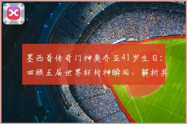 墨西哥传奇门神奥乔亚41岁生日：回顾五届世界杯封神瞬间，解析其独特门线技术与队长精神