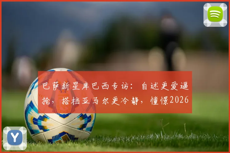 巴萨新星库巴西专访：自述更爱逼抢，搭档亚马尔更冷静，憧憬2026手捧大力神杯