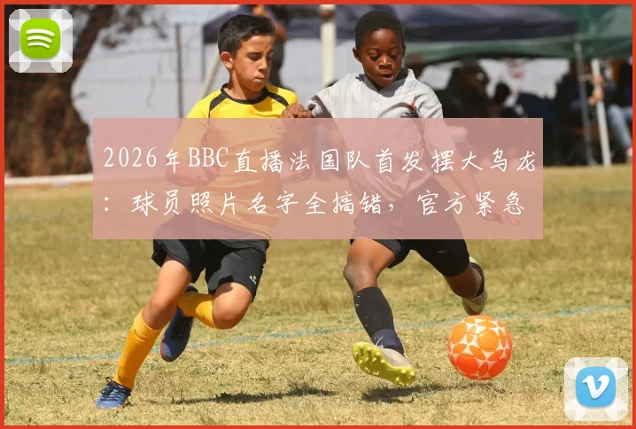 2026年BBC直播法国队首发摆大乌龙：球员照片名字全搞错，官方紧急致歉事件全解析