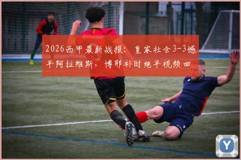 2026西甲最新战报：皇家社会3-3憾平阿拉维斯，博耶补时绝平视频回放与全场技术统计解读