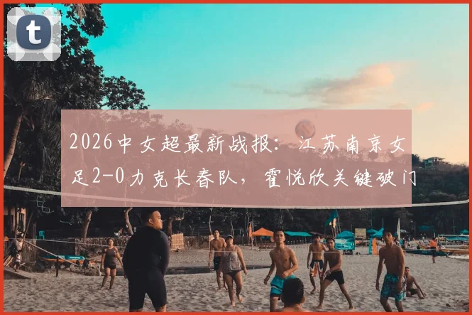 2026中女超最新战报：江苏南京女足2-0力克长春队，霍悦欣关键破门，附积分榜排名及赛后分析