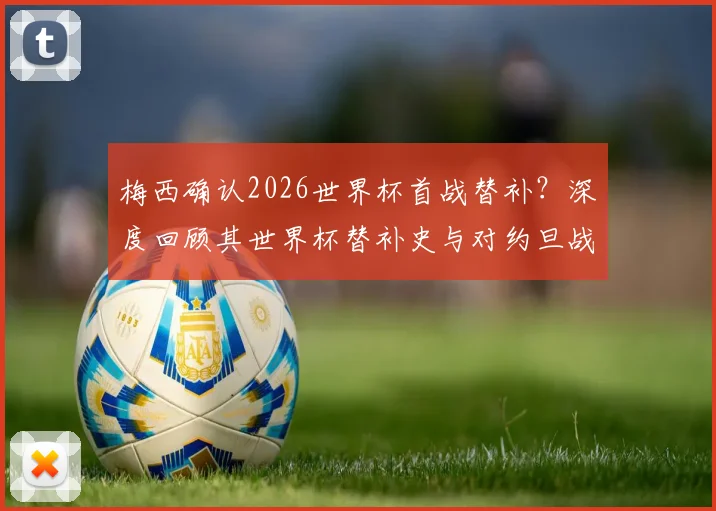 梅西确认2026世界杯首战替补？深度回顾其世界杯替补史与对约旦战术影响