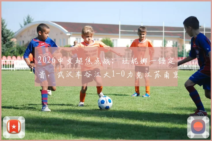 2026中女超焦点战：让妮娜一锤定音，武汉车谷江大1-0力克江苏南京，联赛格局再起波澜