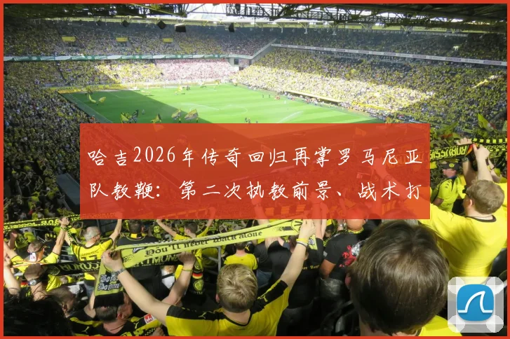 哈吉2026年传奇回归再掌罗马尼亚队教鞭：第二次执教前景、战术打法及对世界杯预选赛影响全面解读