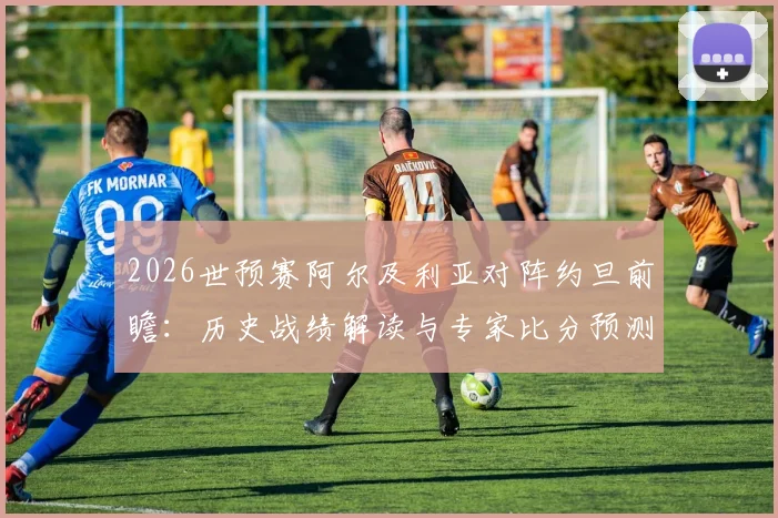 2026世预赛阿尔及利亚对阵约旦前瞻:历史战绩解读与专家比分预测,深度分析爆冷可能性