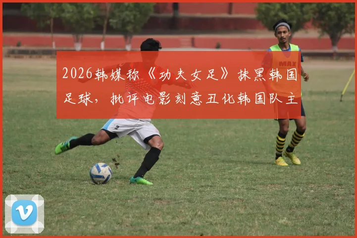 2026韩媒称《功夫女足》抹黑韩国足球，批评电影刻意丑化韩国队主打“犯规战术”引争议