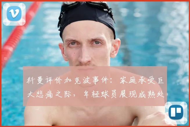科曼评价加克波事件:家庭承受巨大悲痛之际,年轻球员展现成熟处事之道