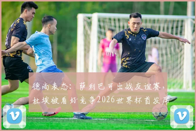 德尚表态：萨利巴可出战友谊赛，杜埃被看好竞争2026世界杯首发席位