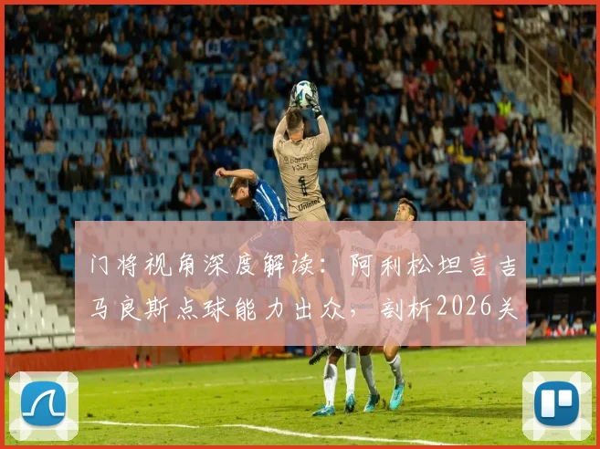 门将视角深度解读：阿利松坦言吉马良斯点球能力出众，剖析2026关键点球罚失原因与技术细节