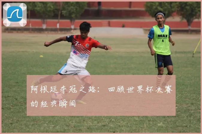 阿根廷夺冠之路：回顾世界杯决赛的经典瞬间