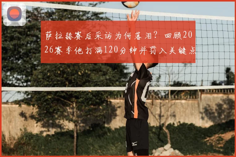 萨拉赫赛后采访为何落泪？回顾2026赛季他打满120分钟并罚入关键点球，带领埃及队史首次挺进世界杯16强全过程