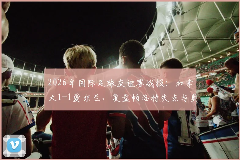 2026年国际足球友谊赛战报：加拿大1-1爱尔兰，复盘帕洛特失点与奥布莱恩乌龙瞬间