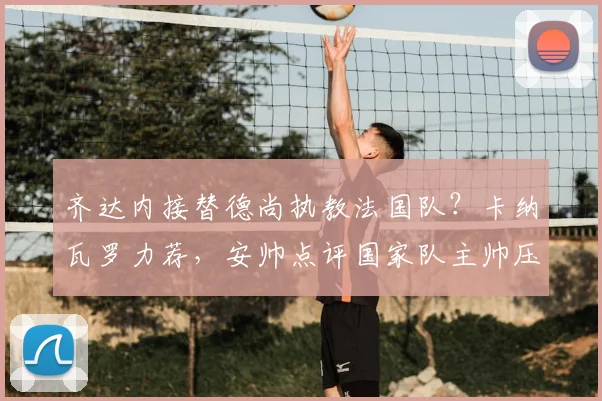 齐达内接替德尚执教法国队?卡纳瓦罗力荐,安帅点评国家队主帅压力,2026帅位前瞻